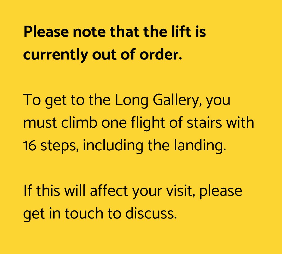 Please note that the lift is currently out of order. To get to the Long Gallery, you must climb one flight of stairs with 16 steps, including the landing. If this will affect your visit, please 